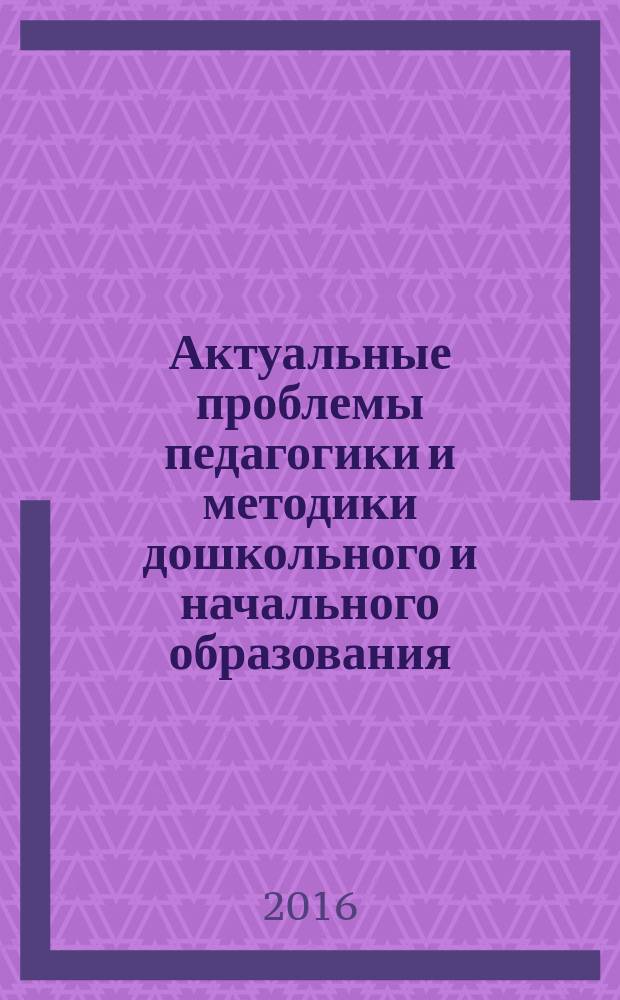 Актуальные проблемы педагогики и методики дошкольного и начального образования : материалы межрегионального научно-практического семинара. г. Саранск, 30 марта 2016 г. : в 2 ч