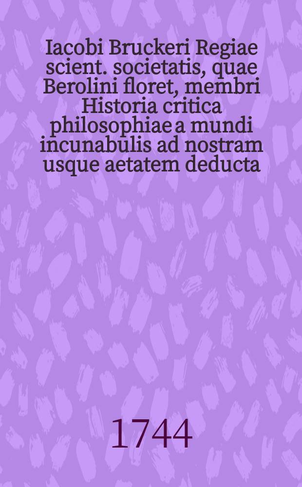 Iacobi Bruckeri Regiae scient. societatis, quae Berolini floret, membri Historia critica philosophiae a mundi incunabulis ad nostram usque aetatem deducta. T. 4, Ps. 2 : A tempore resuscitatarum in Occidente litterarum ad nostra tempora