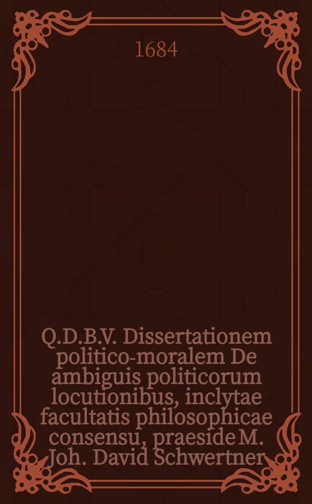 Q.D.B.V. Dissertationem politico-moralem De ambiguis politicorum locutionibus, inclytae facultatis philosophicae consensu, praeside M. Joh. David Schwertner, SS. Theol. Baccal. placido eruditorum examini submittit autor-respondens Samuel Grosser, Olsn. Siles. ad d. 17. Decembr. A.O.R. M.DC.LXXXIV.