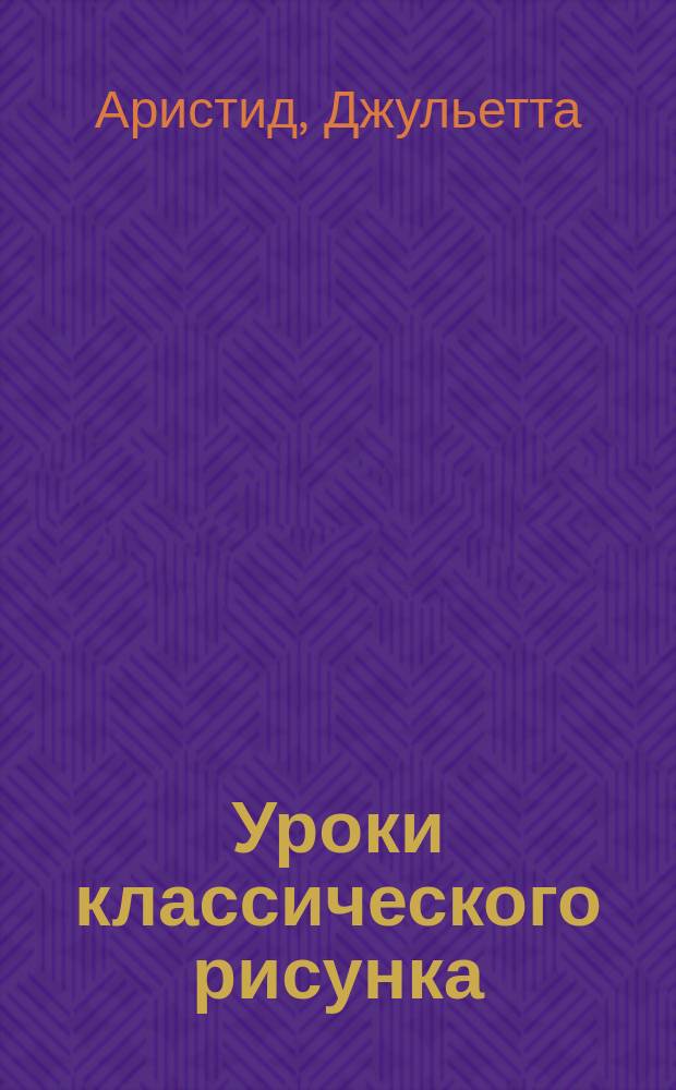 Уроки классического рисунка : техники и приемы из художественной мастерской