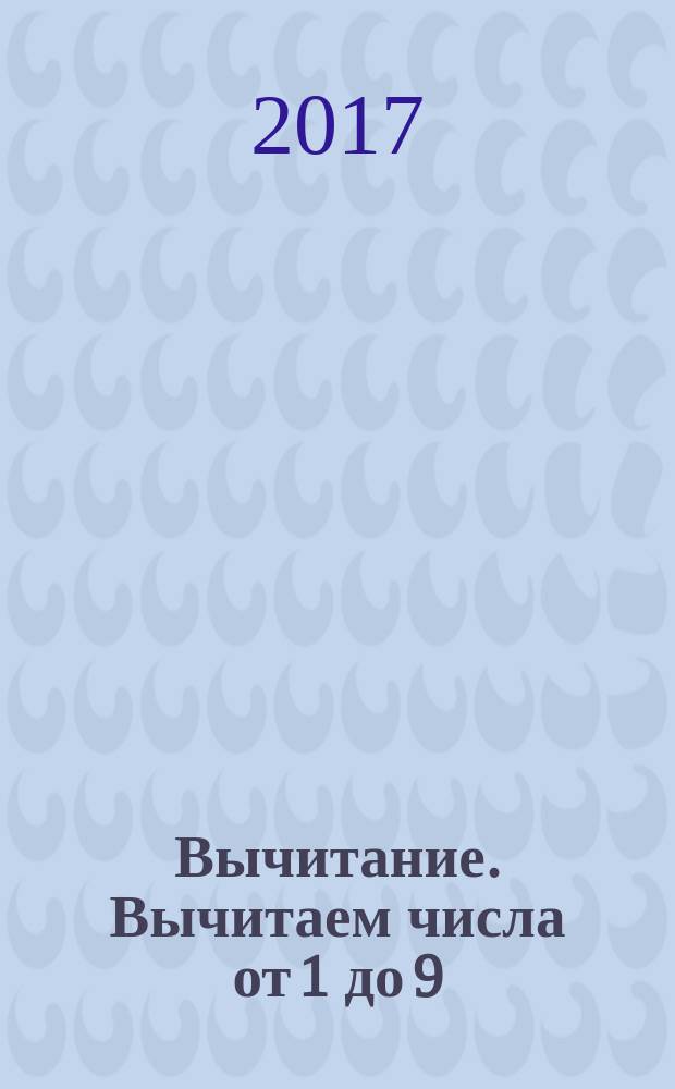 Вычитание. Вычитаем числа от 1 до 9 : рабочая тетрадь по математике : пособие для развивающего обучения : для чтения взрослыми детям : возраст 6+ : перевод с английского