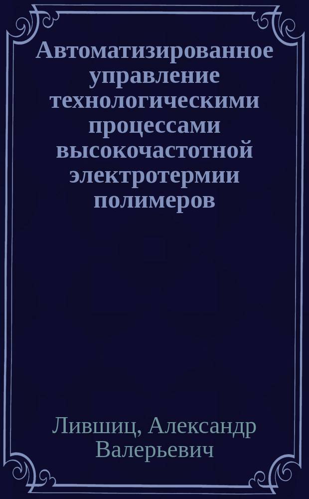 Автоматизированное управление технологическими процессами высокочастотной электротермии полимеров : автореферат дис. на соиск. уч. степ. доктора технических наук : специальность 05.13.06 <Автоматизация и управление технологическими процессами и производствами>
