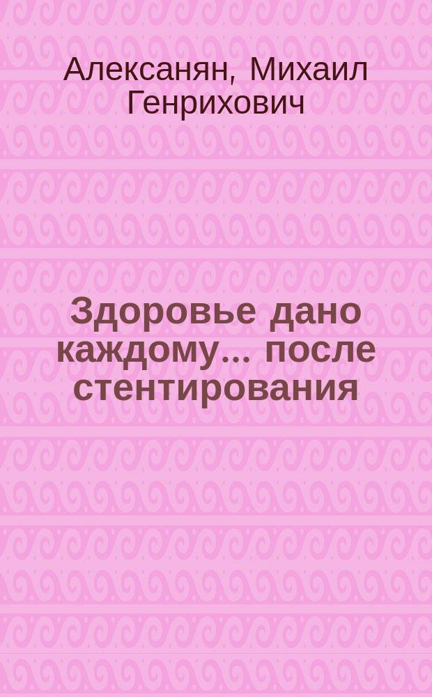Здоровье дано каждому... после стентирования : советы лечашего врача : для пациентов после ангиопластики и стентирования коронарных артерий