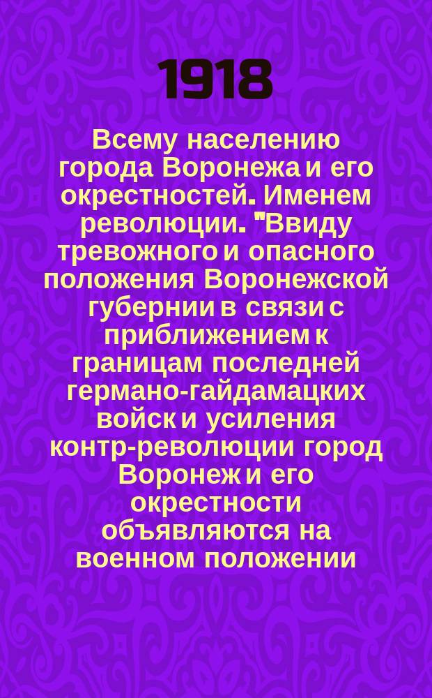 Всему населению города Воронежа и его окрестностей. Именем революции. "Ввиду тревожного и опасного положения Воронежской губернии в связи с приближением к границам последней германо-гайдамацких войск и усиления контр-революции город Воронеж и его окрестности объявляются на военном положении...", 27 (14) апр. 1918 г. : листовка