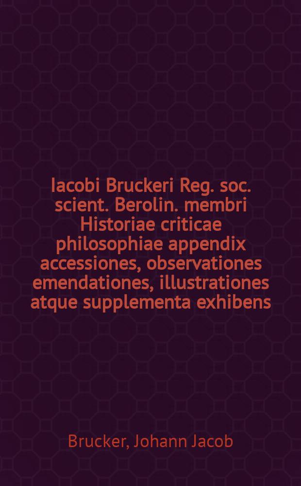 Iacobi Bruckeri Reg. soc. scient. Berolin. membri Historiae criticae philosophiae appendix accessiones, observationes emendationes, illustrationes atque supplementa exhibens : operis integri volumen sextum