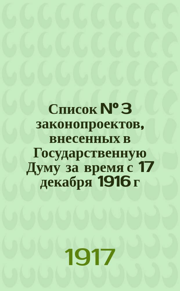Список N° 3 законопроектов, внесенных в Государственную Думу за время с 17 декабря 1916 г. по 14 февраля 1917 г., переданных, по постановлению Государственной Думы, в комиссии