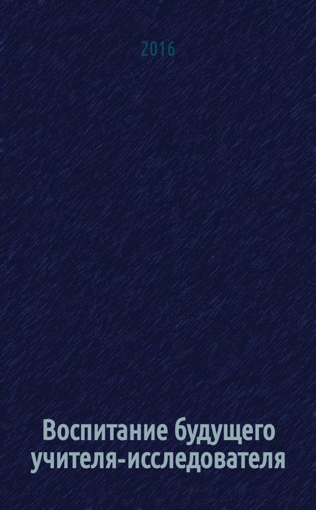 Воспитание будущего учителя-исследователя : сборник материалов по итогам научной сессии студентов «Студенческая наука: новое качество роста»