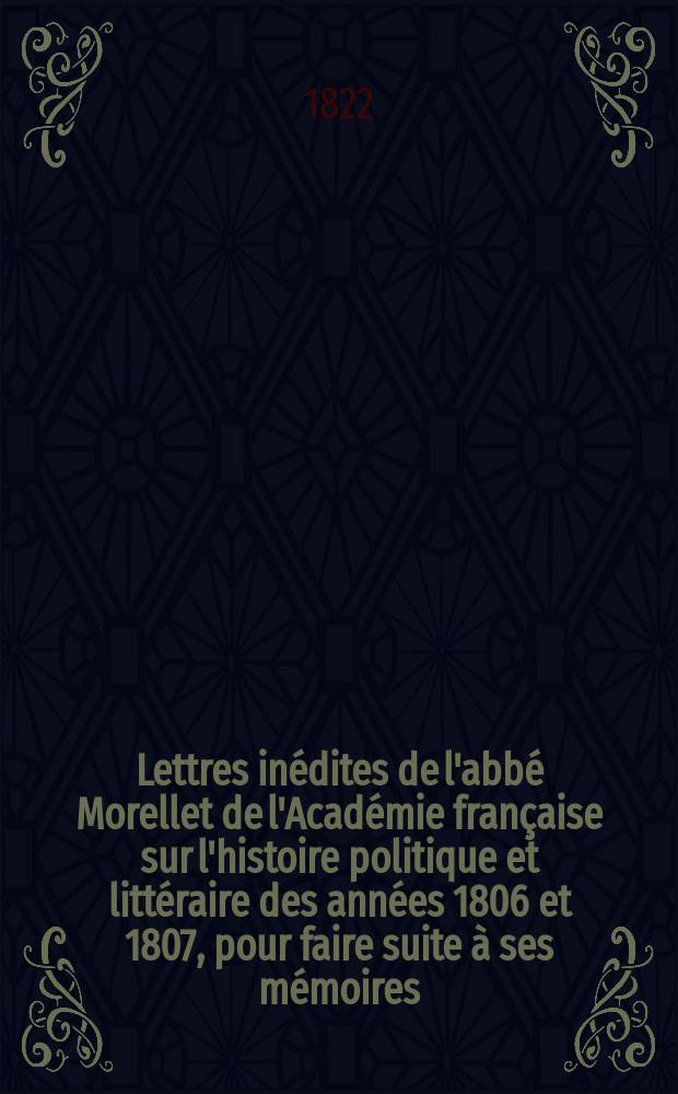 Lettres inédites de l'abbé Morellet de l'Académie française sur l'histoire politique et littéraire des années 1806 et 1807, pour faire suite à ses mémoires
