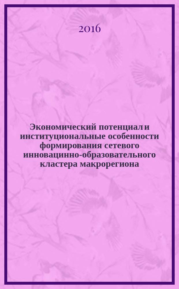 Экономический потенциал и институциональные особенности формирования сетевого инновацинно-образовательного кластера макрорегиона : монография