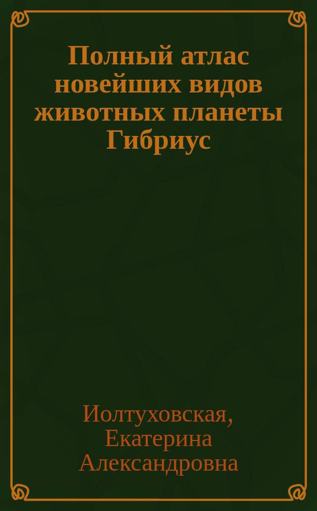 Полный атлас новейших видов животных планеты Гибриус : включающий 9261 вид удивительных созданий, неподвластных воображению : с краткими описниями и характеристиками профессора Стренджера в творческой интепретации Екатерины Иолтуховской : книга-буриме : 12+