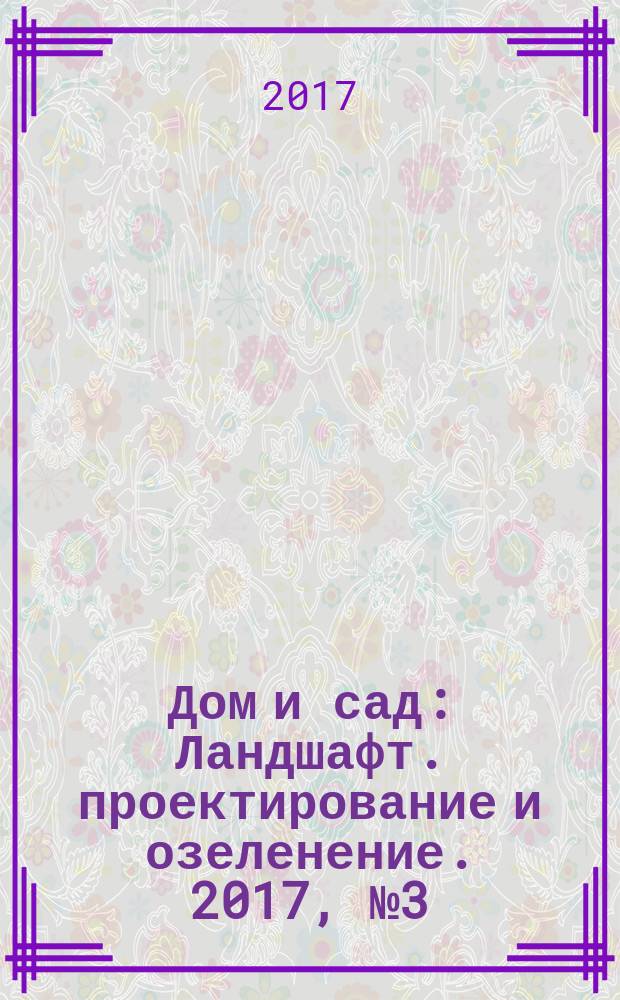 Дом и сад : Ландшафт. проектирование и озеленение. 2017, № 3 (96)