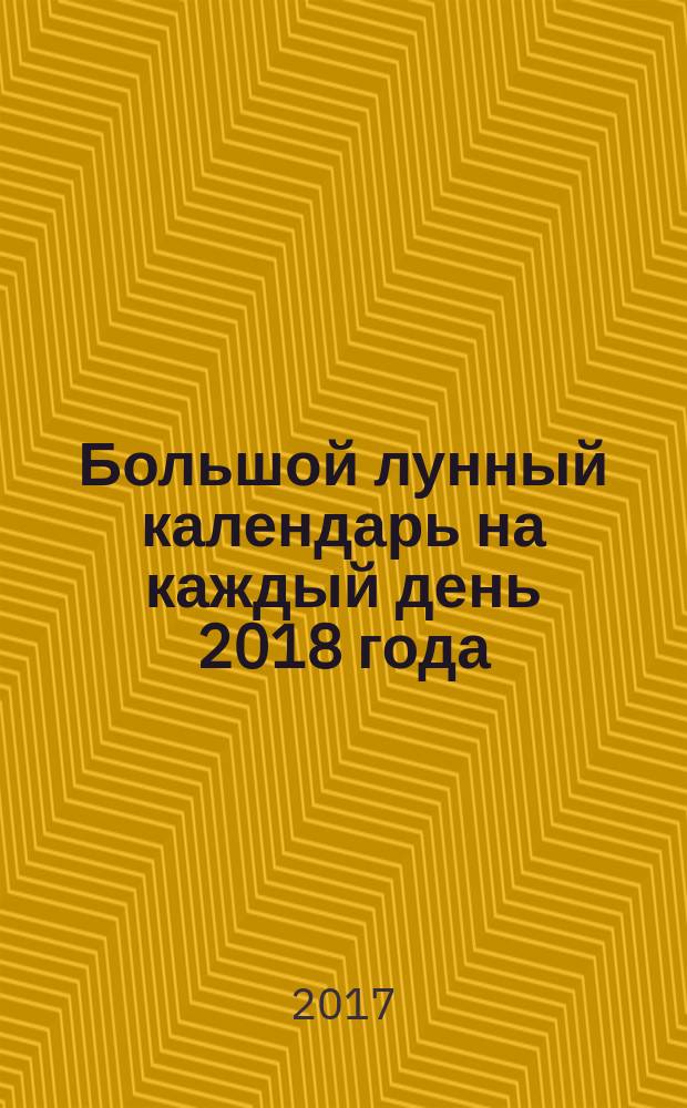 Большой лунный календарь на каждый день 2018 года : Подробный лунный календарь на каждый день 2018 года : астрологический прогноз, работа и семья, отдых и лунные циклы, характер и фазы Луны : 12+