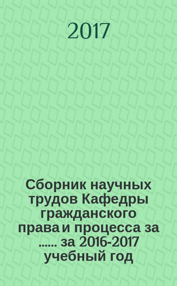 Сборник научных трудов Кафедры гражданского права и процесса за …. ... за 2016-2017 учебный год, ч. 1