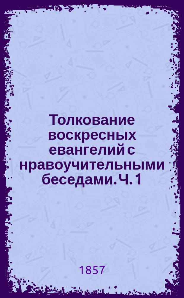 Толкование воскресных евангелий с нравоучительными беседами. Ч. 1