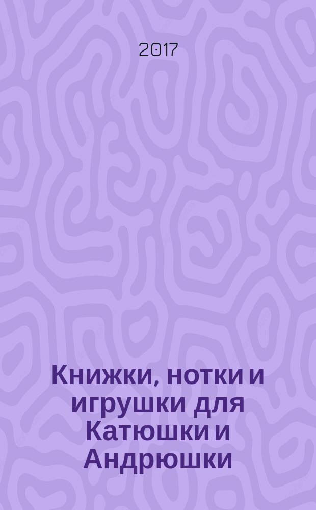 Книжки, нотки и игрушки для Катюшки и Андрюшки : Сценарии, прогр. и конспекты занятий для работников б-к, дошк. учреждений и нач. шк. Альм. Прил. к журн. "Б-ка". 2017, № 7