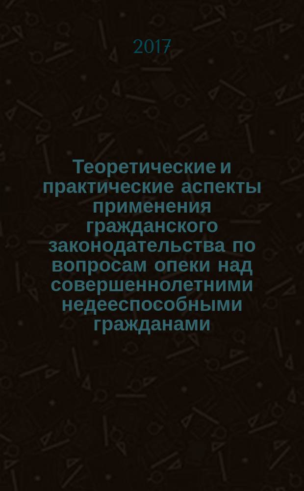 Теоретические и практические аспекты применения гражданского законодательства по вопросам опеки над совершеннолетними недееспособными гражданами : монография
