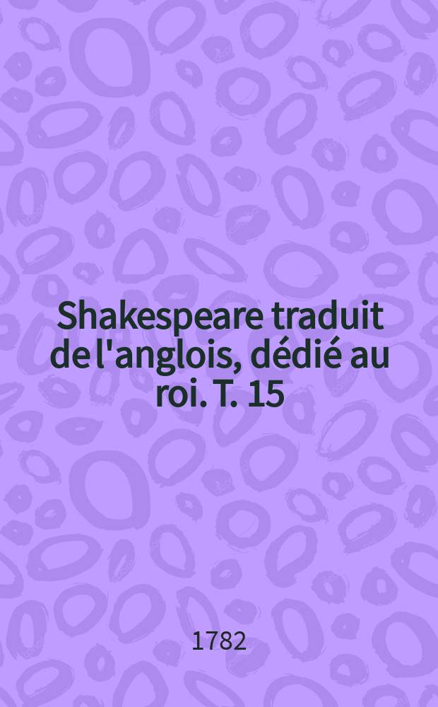 Shakespeare traduit de l'anglois, dédié au roi. T. 15