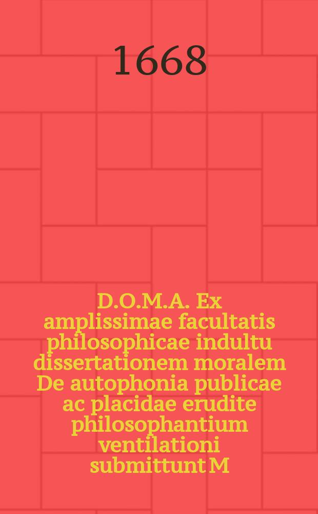 D.O.M.A. Ex amplissimae facultatis philosophicae indultu dissertationem moralem De autophonia publicae ac placidae erudite philosophantium ventilationi submittunt M. Philippus Amandus P.F. Horst Jena-Thuringus, et Matthias Adamus Brösicke, Neo-Brandenb. Marchic. H.L.C. ad 16. Sept. anno 1668.