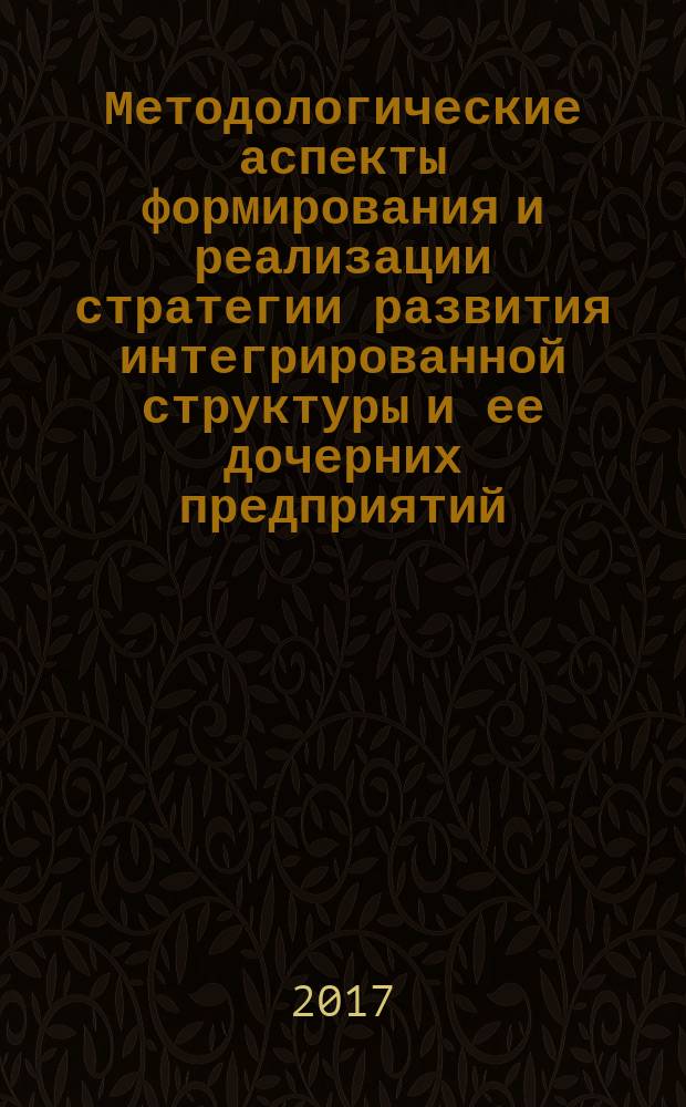 Методологические аспекты формирования и реализации стратегии развития интегрированной структуры и ее дочерних предприятий : монография