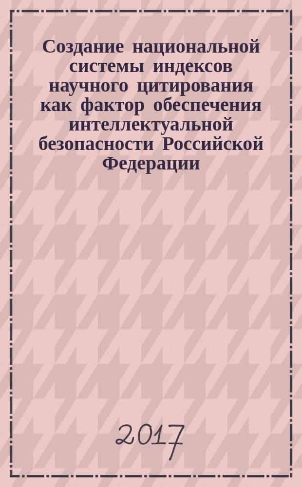 Создание национальной системы индексов научного цитирования как фактор обеспечения интеллектуальной безопасности Российской Федерации : материалы Всероссийской научно-практической конференции, Москва, 15 марта 2017 г