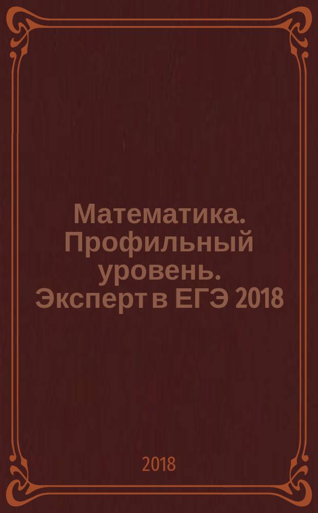 Математика. Профильный уровень. Эксперт в ЕГЭ [2018] : подготовка к ЕГЭ : необходимый теоретический материал, тематические тестовые задания (более 1000 задач), 38 вариантов типовых тестовых заданий, решения и ответы : к новой официальной демонстрационной версии ЕГЭ
