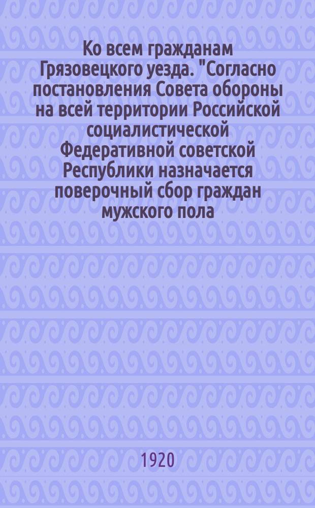Ко всем гражданам Грязовецкого уезда. "Согласно постановления Совета обороны на всей территории Российской социалистической Федеративной советской Республики назначается поверочный сбор граждан мужского пола, сверстники по возрасту коих призваны на действительную военную службу ..." : листовка
