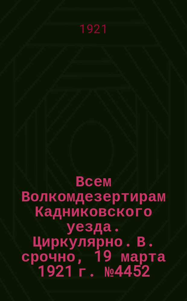 Всем Волкомдезертирам Кадниковского уезда. Циркулярно. В. срочно, 19 марта 1921 г. № 4452: [О наказании дезертиров и их укрывателей : листовка