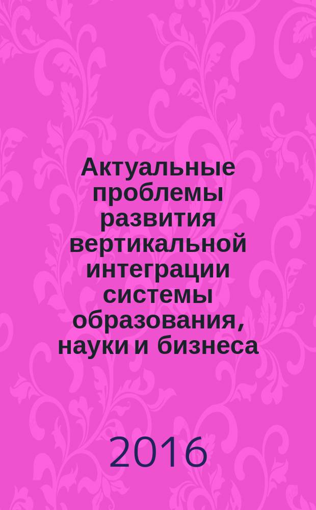 Актуальные проблемы развития вертикальной интеграции системы образования, науки и бизнеса: экономические, правовые и социальные аспекты : материалы V международной научно-практической конференции, 1-2 декабря 2016 г