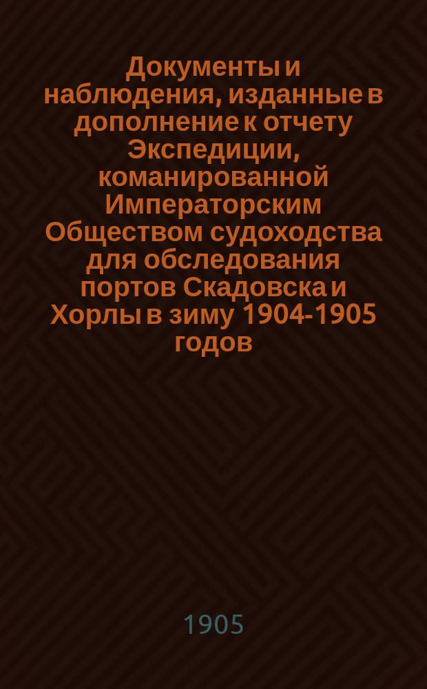 [Документы и наблюдения, изданные в дополнение к отчету Экспедиции, команированной Императорским Обществом судоходства для обследования портов Скадовска и Хорлы в зиму 1904-1905 годов]