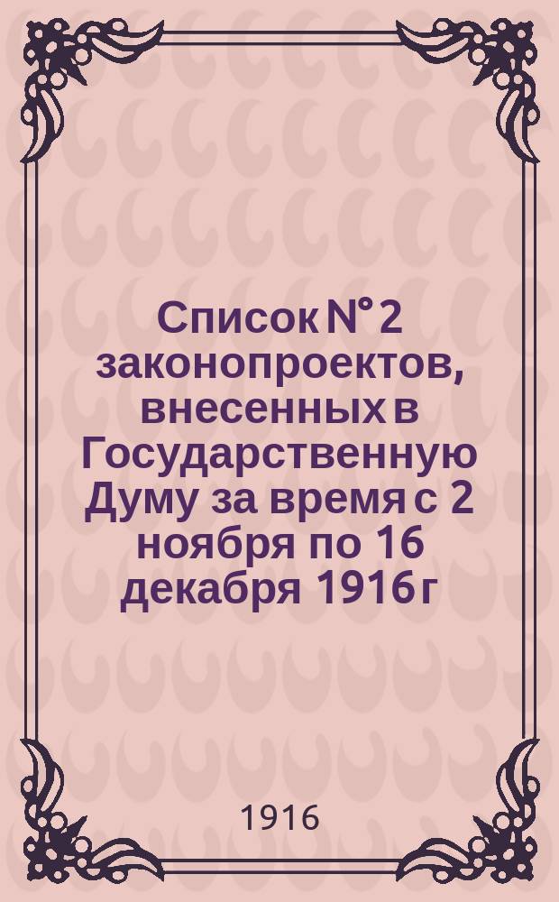 Список N° 2 законопроектов, внесенных в Государственную Думу за время с 2 ноября по 16 декабря 1916 г., переданных, по постановлению Госуд. Думы, в комиссии