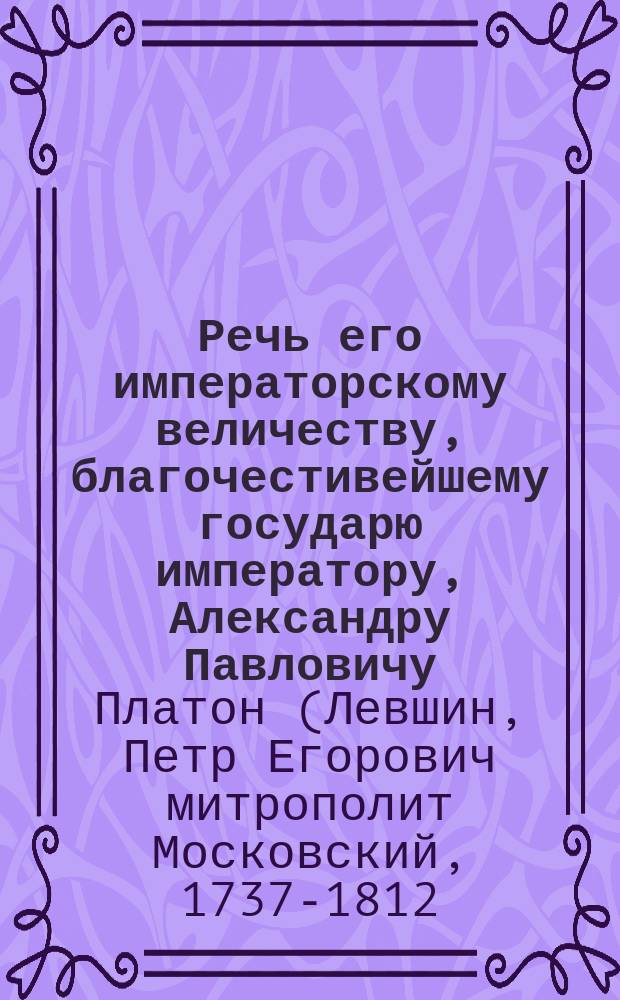 Речь его императорскому величеству, благочестивейшему государю императору, Александру Павловичу, самодержцу всероссийскому, по совершении августейшаго коронования, в Большом Успенском соборе, 1801 года, сентября 15 дня,