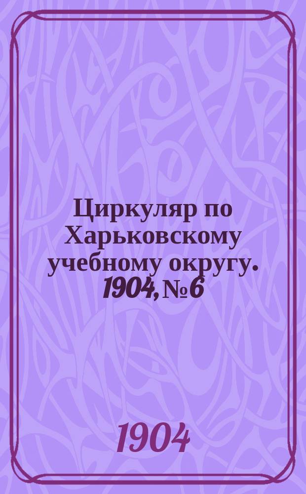 Циркуляр по Харьковскому учебному округу. 1904, № 6