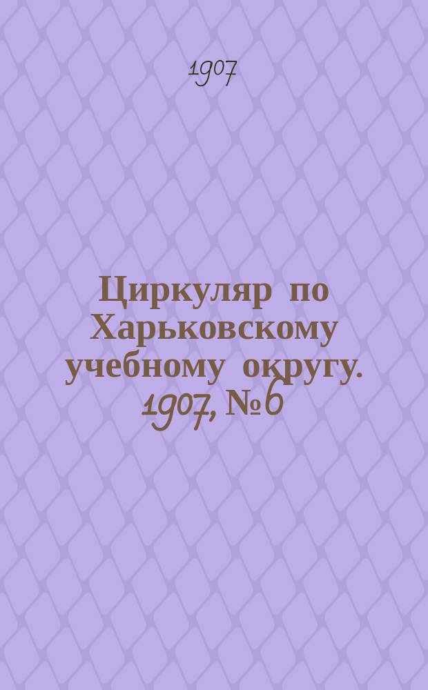 Циркуляр по Харьковскому учебному округу. 1907, № 6