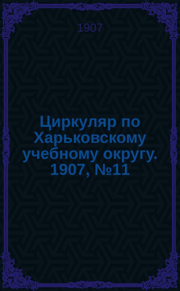 Циркуляр по Харьковскому учебному округу. 1907, № 11