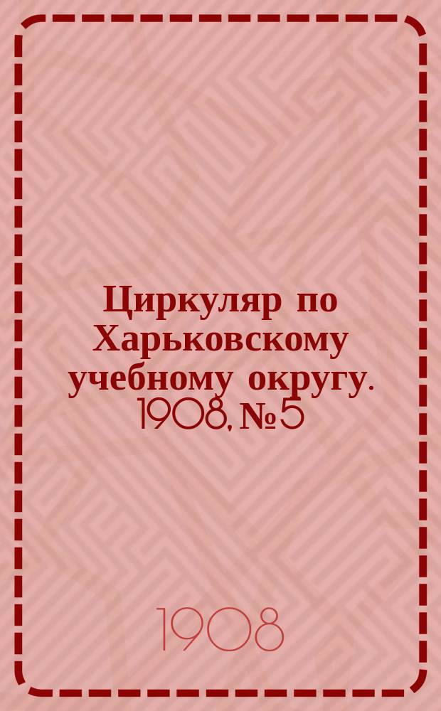 Циркуляр по Харьковскому учебному округу. 1908, № 5