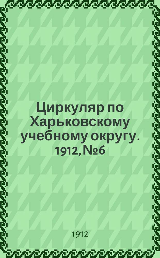 Циркуляр по Харьковскому учебному округу. 1912, № 6