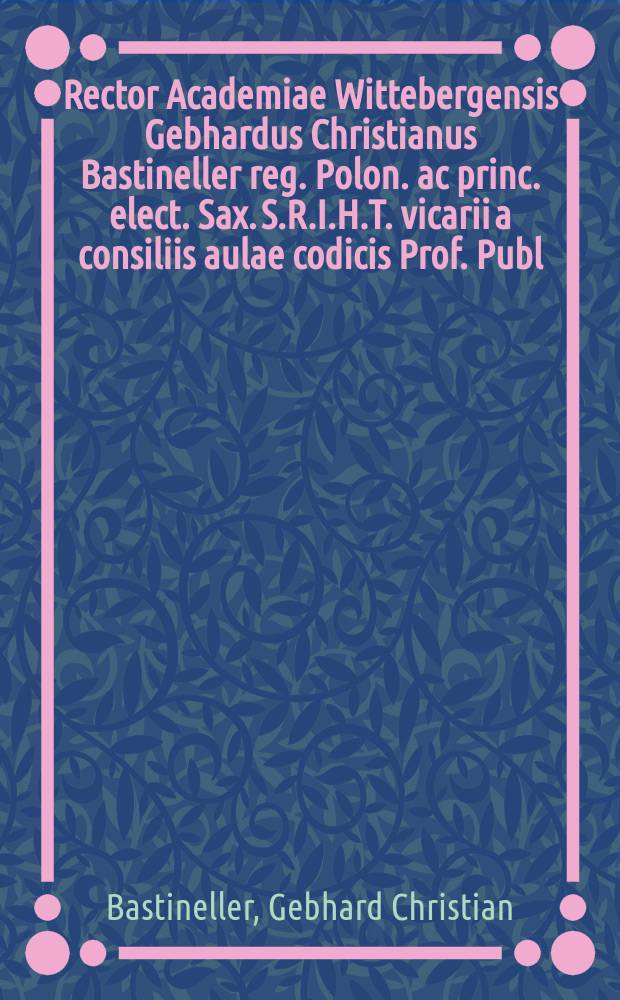 Rector Academiae Wittebergensis Gebhardus Christianus Bastineller reg. Polon. ac princ. elect. Sax. S.R.I.H.T. vicarii a consiliis aulae codicis Prof. Publ. Senatus ecclesiast. curiae provinc. et scabinatus assessor atq. ordinis iuridici senior eiusdemque H. T. decanus civibus academicis S. P. D. et diem festum a Michaele denominatum indicit celebrandum
