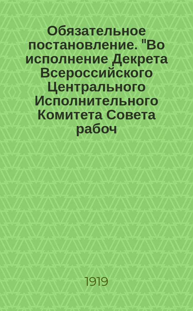 Обязательное постановление. "Во исполнение Декрета Всероссийского Центрального Исполнительного Комитета Совета рабоч. и крестьян. депутатов 25 апр. с. г. ... губернский совет народного хозяйства постановил, а губернский исполнительный комитет утвердил нижеследующее ..." : листовка