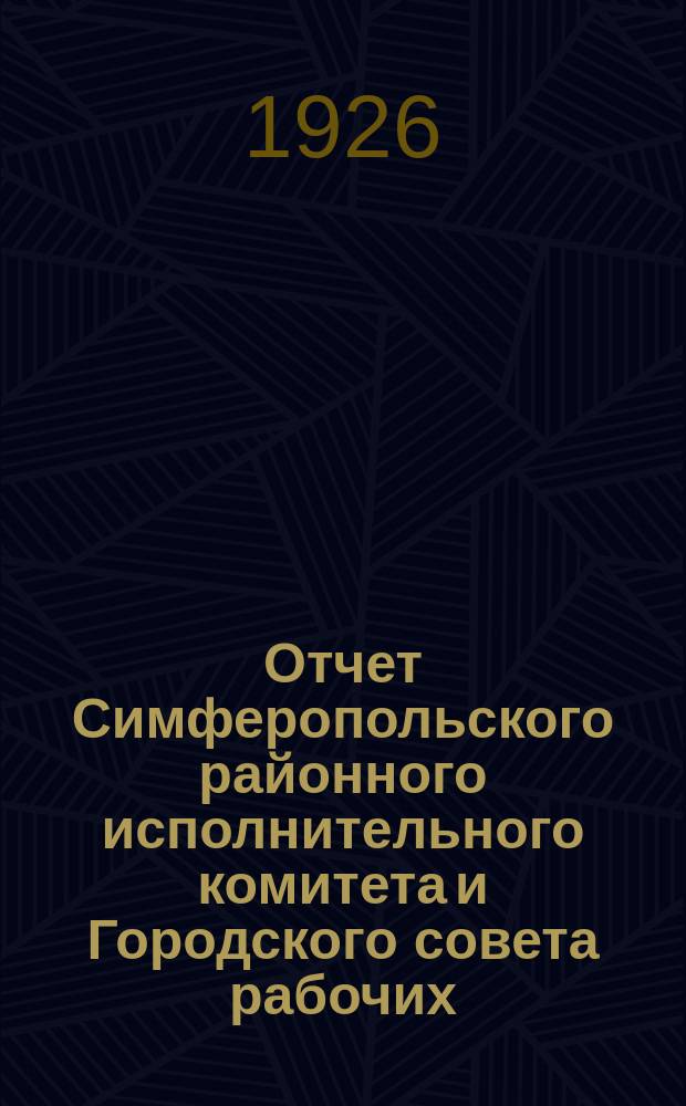 Отчет Симферопольского районного исполнительного комитета и Городского совета рабочих, крестьянских и красноармейских депутатов за первое полугодие 1925-1926 бюджетного года : (С 1 окт. 1925 г. по 1 апр. 1926 г.)