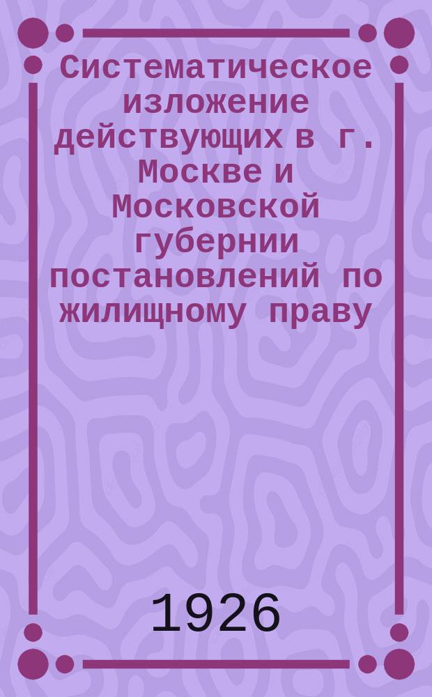 Систематическое изложение действующих в г. Москве и Московской губернии постановлений по жилищному праву : Рук. для съемщиков жилых помещений : Сост. по законодат. актам центр. правительств. органов и обязат. постановлениям президиума Моссовета г. к. и к. д