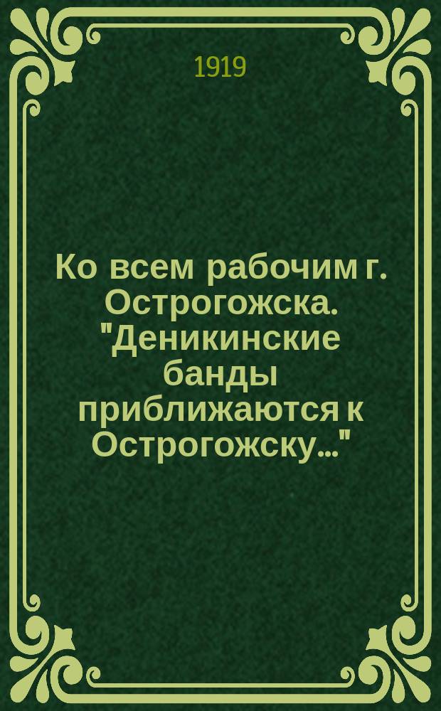 Ко всем рабочим г. Острогожска. "Деникинские банды приближаются к Острогожску..." : листовка