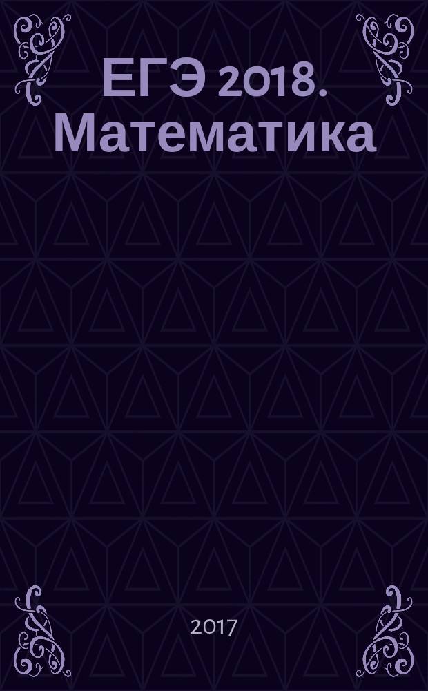 ЕГЭ 2018. Математика : тренировочные задания : тренировочные варианты ЕГЭ, ответы и критерии оценивания : для старшего школьного возраста : 6+