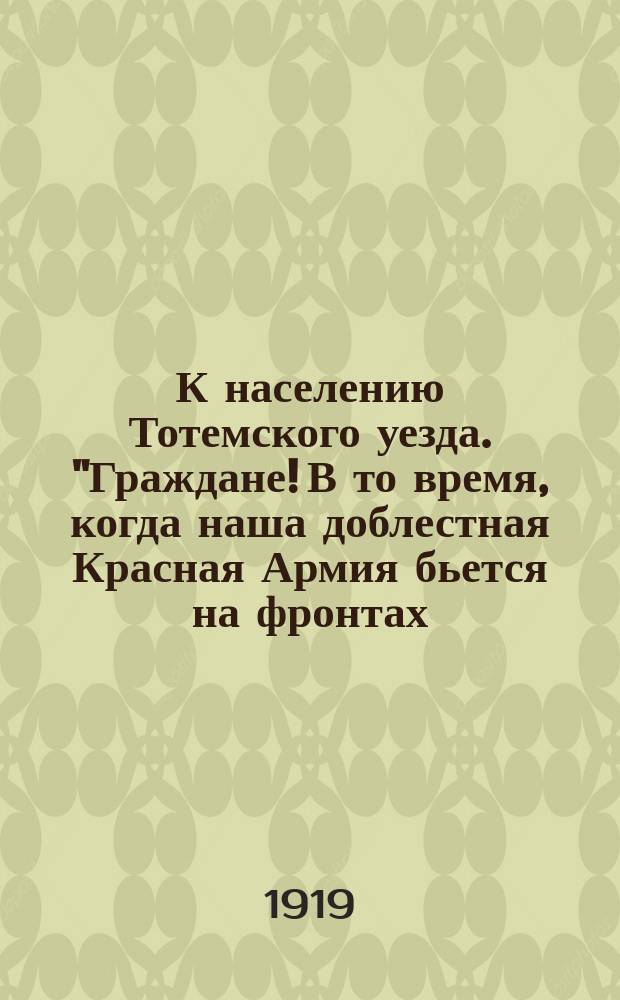 К населению Тотемского уезда. "Граждане! В то время, когда наша доблестная Красная Армия бьется на фронтах..." : листовка