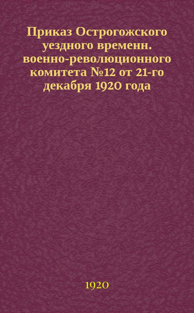 Приказ Острогожского уездного временн. военно-революционного комитета № 12 от 21-го декабря 1920 года: [Об усилении борьбы по выявлению дезертиров и оружия, о наблюдении за передвижением контрреволюционных банд : листовка
