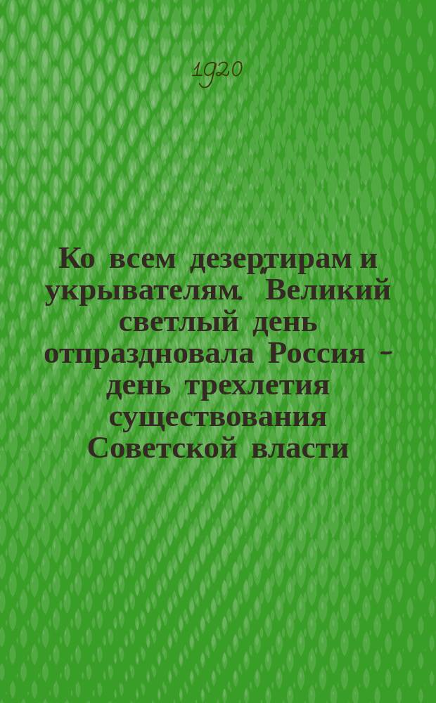 Ко всем дезертирам и укрывателям. "Великий светлый день отпраздновала Россия - день трехлетия существования Советской власти..." : листовка