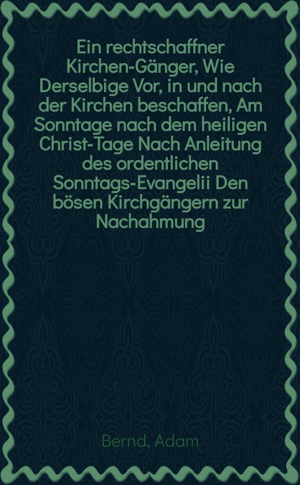 Ein rechtschaffner Kirchen-Gänger, Wie Derselbige Vor, in und nach der Kirchen beschaffen, Am Sonntage nach dem heiligen Christ-Tage Nach Anleitung des ordentlichen Sonntags-Evangelii Den bösen Kirchgängern zur Nachahmung // [M. Adam Bernds Catechet und Predigers bey der Peters-Kirchen in Leipzig Predigten Von Mancherley Art über die Gewöhnlichen Sonn- und Fest-Tags-Evangelien bey einigen Jahren her gehalten, und Anfangs nach und nach zum Druck befördert ...]
