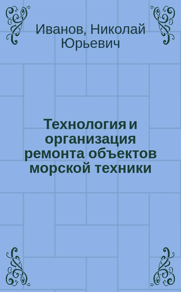 Технология и организация ремонта объектов морской техники : учебное пособие : по направлениям подготовки 26.05.06 "Эксплуатация судовых энергетических установок" и 26.03.02 "Кораблестроение, океанотехника и системотехника объектов морской инфраструктуры"