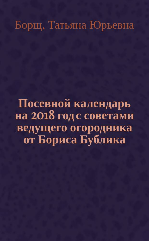 Посевной календарь на 2018 год с советами ведущего огородника от Бориса Бублика : 12+