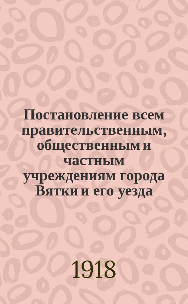 Постановление всем правительственным, общественным и частным учреждениям города Вятки и его уезда : о введении в учреждениях 6-часового рабочего дня : листовка