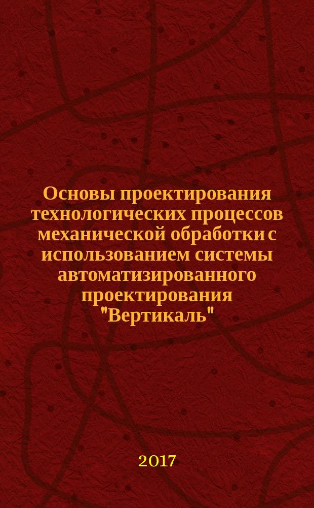 Основы проектирования технологических процессов механической обработки с использованием системы автоматизированного проектирования "Вертикаль" : методические указания к выполнению лабораторных работ по курсу "Основы технологии изготовления, монтажа и испытаний СЭУ" для студентов 4-го курса направления 26.03.02 "Кораблестроение, океанотехника и системотехника объектов морской инфраструктуры"